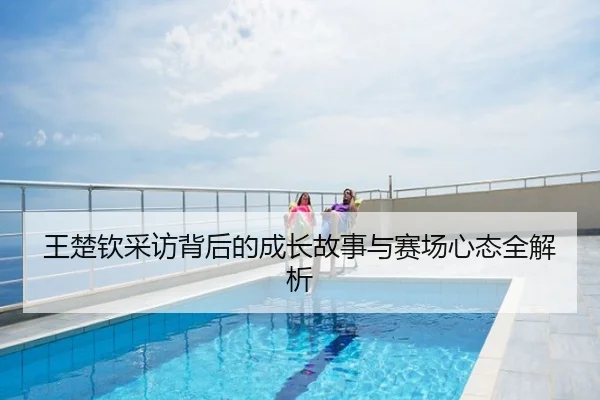 王楚钦采访背后的成长故事与赛场心态全解析