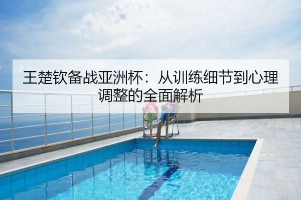 王楚钦备战亚洲杯：从训练细节到心理调整的全面解析